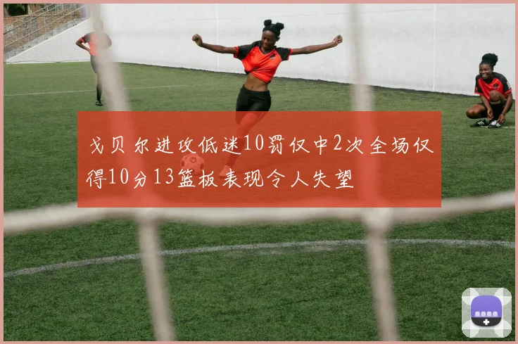 戈贝尔进攻低迷10罚仅中2次全场仅得10分13篮板表现令人失望