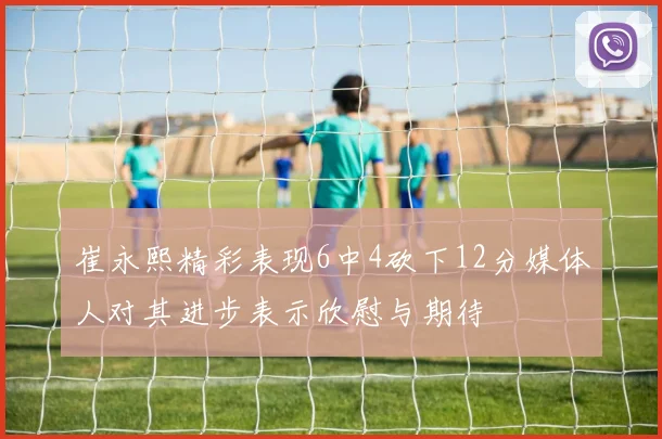 崔永熙精彩表现6中4砍下12分媒体人对其进步表示欣慰与期待