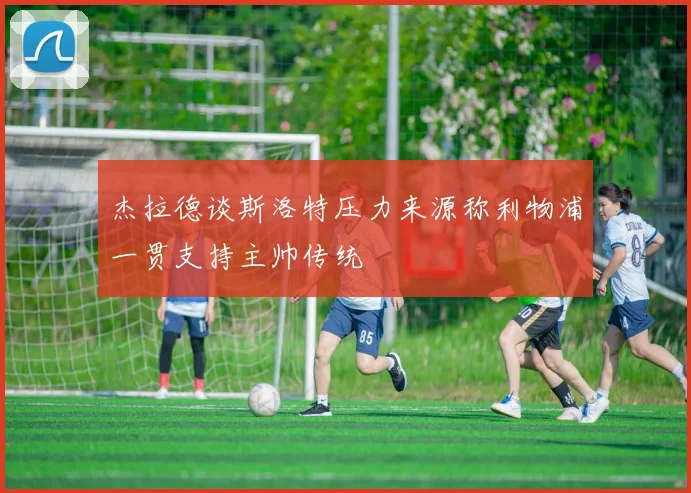 杰拉德谈斯洛特压力来源称利物浦一贯支持主帅传统
