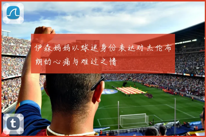 伊森妈妈以球迷身份表达对杰伦布朗的心痛与难过之情