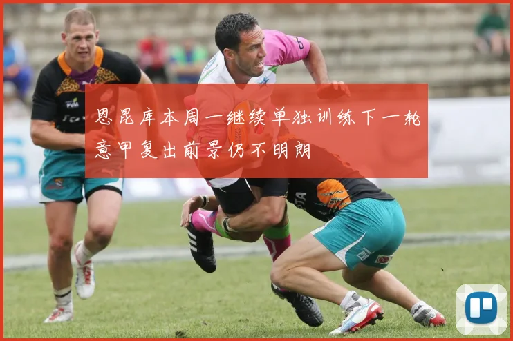 恩昆库本周一继续单独训练下一轮意甲复出前景仍不明朗