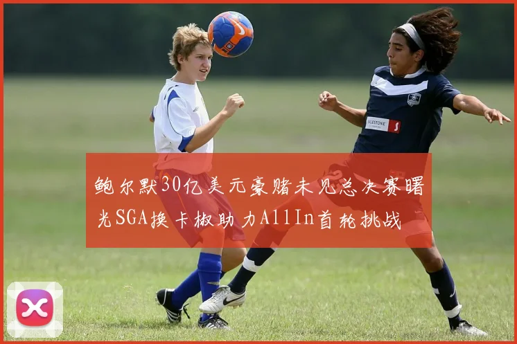 鲍尔默30亿美元豪赌未见总决赛曙光SGA换卡椒助力AllIn首轮挑战