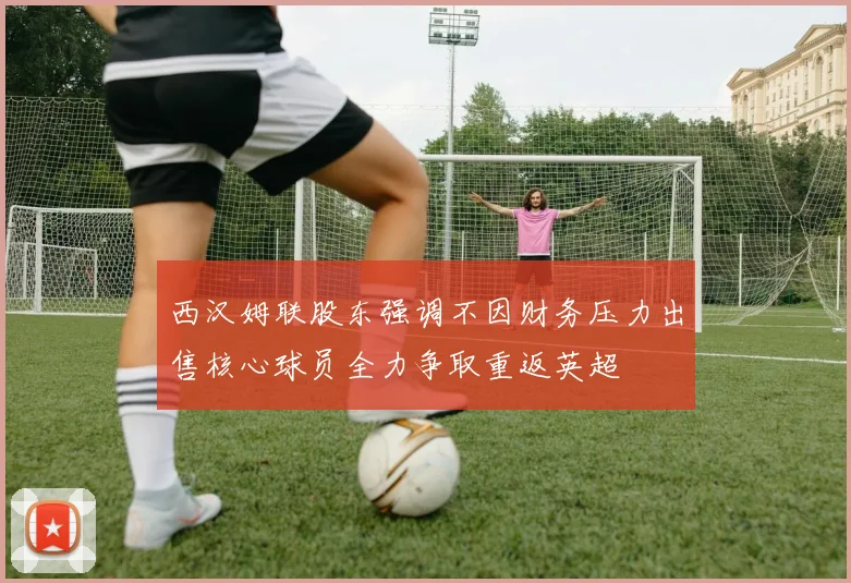 西汉姆联股东强调不因财务压力出售核心球员全力争取重返英超