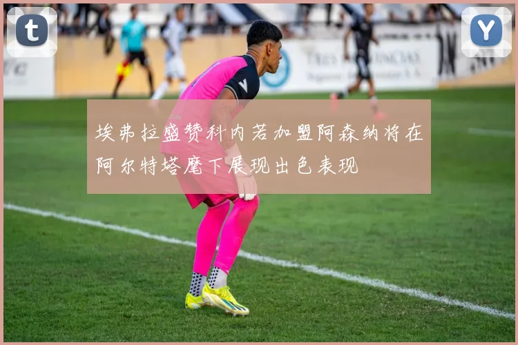 埃弗拉盛赞科内若加盟阿森纳将在阿尔特塔麾下展现出色表现