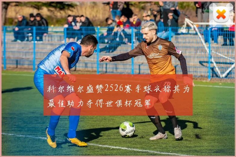 科尔维尔盛赞2526赛季球衣称其为最佳助力夺得世俱杯冠军