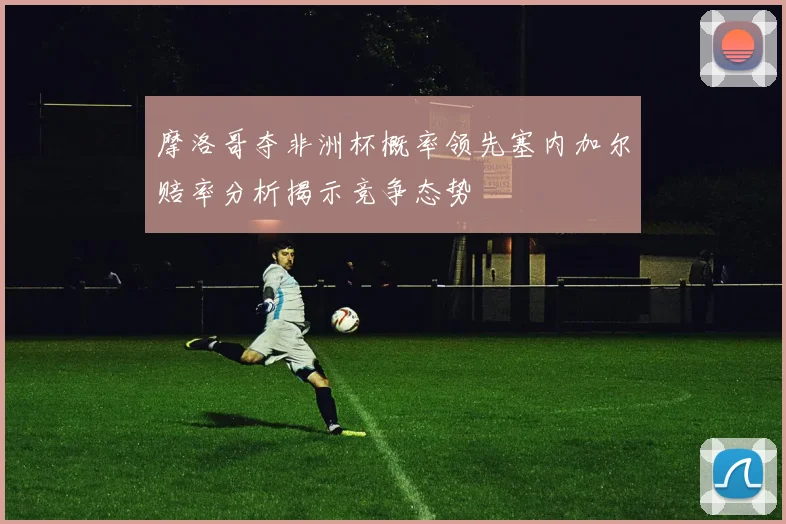 摩洛哥夺非洲杯概率领先塞内加尔赔率分析揭示竞争态势