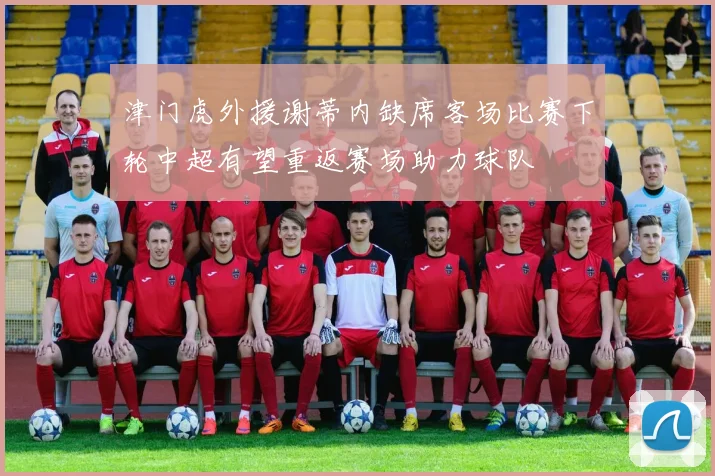 津门虎外援谢蒂内缺席客场比赛下轮中超有望重返赛场助力球队