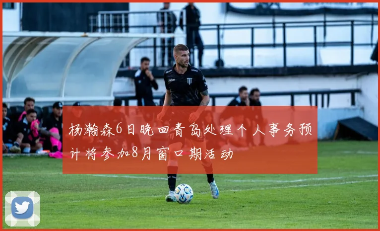 杨瀚森6日晚回青岛处理个人事务预计将参加8月窗口期活动