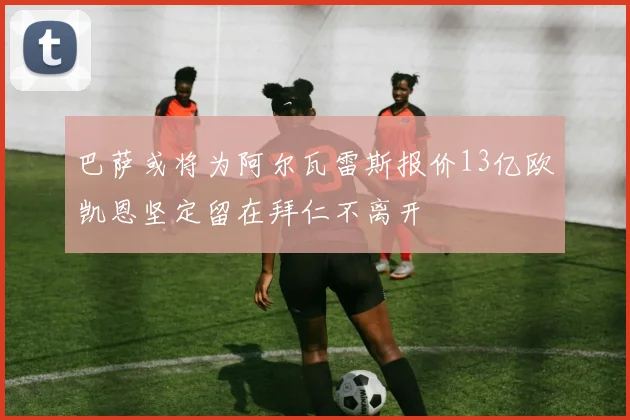巴萨或将为阿尔瓦雷斯报价13亿欧凯恩坚定留在拜仁不离开