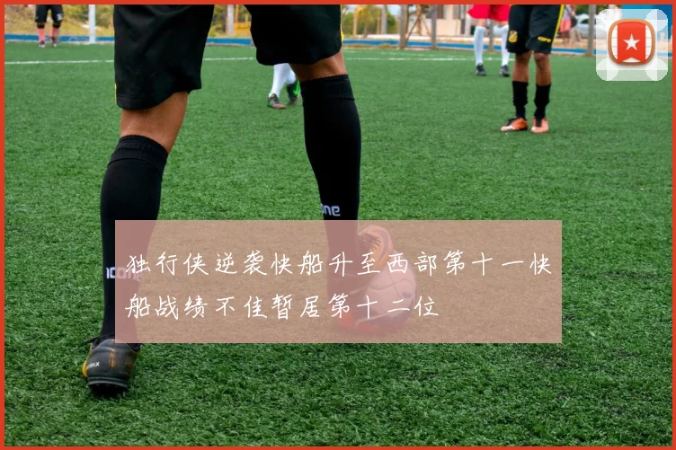 独行侠逆袭快船升至西部第十一快船战绩不佳暂居第十二位
