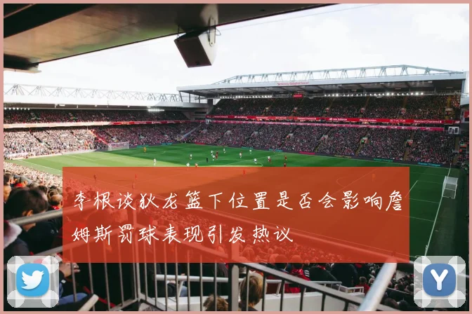 李根谈狄龙篮下位置是否会影响詹姆斯罚球表现引发热议