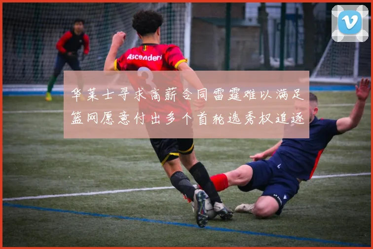 华莱士寻求高薪合同雷霆难以满足篮网愿意付出多个首轮选秀权追逐