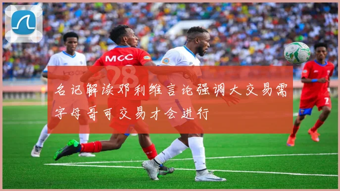 名记解读邓利维言论强调大交易需字母哥可交易才会进行