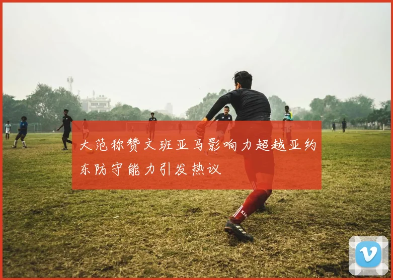大范称赞文班亚马影响力超越亚约东防守能力引发热议
