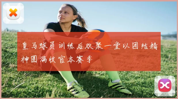 皇马球员训练后欢聚一堂以团结精神圆满收官本赛季