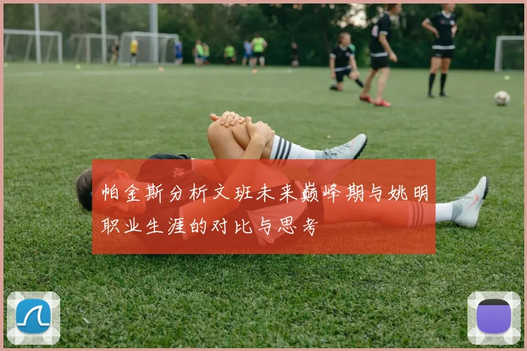 帕金斯分析文班未来巅峰期与姚明职业生涯的对比与思考