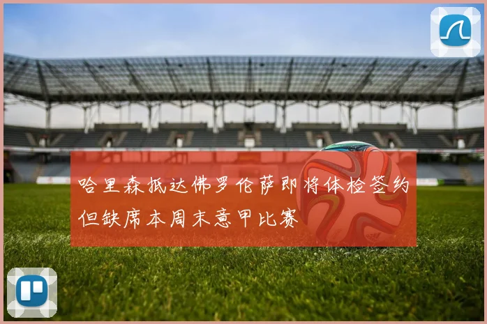 哈里森抵达佛罗伦萨即将体检签约但缺席本周末意甲比赛