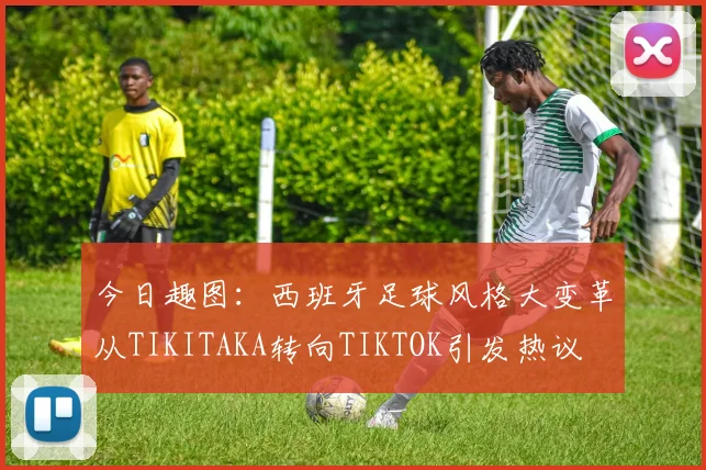 今日趣图：西班牙足球风格大变革从TIKITAKA转向TIKTOK引发热议