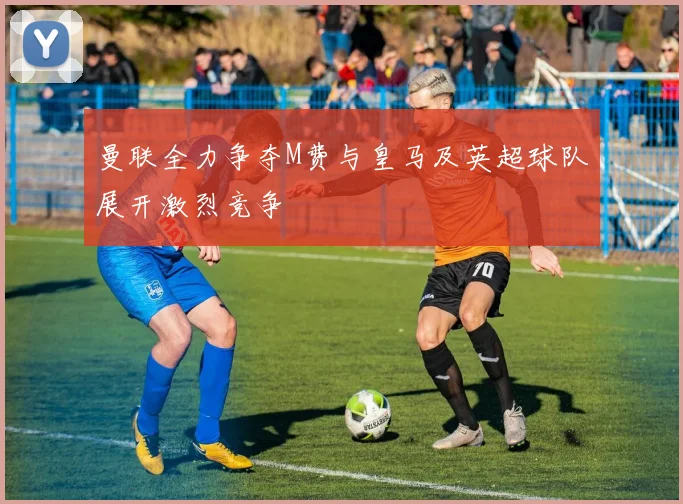 曼联全力争夺M费与皇马及英超球队展开激烈竞争