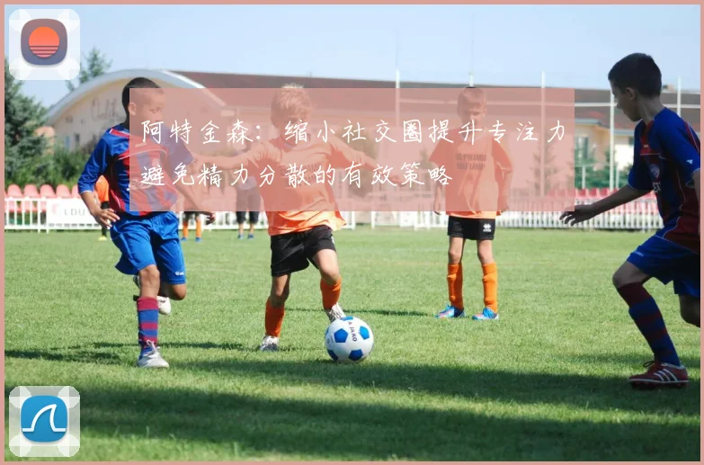 阿特金森：缩小社交圈提升专注力避免精力分散的有效策略
