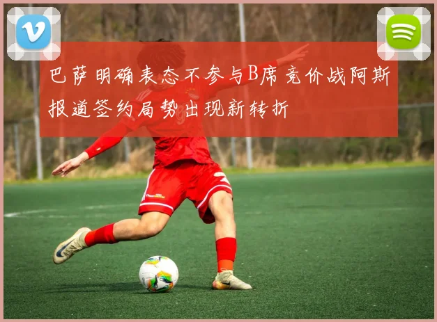 巴萨明确表态不参与B席竞价战阿斯报道签约局势出现新转折