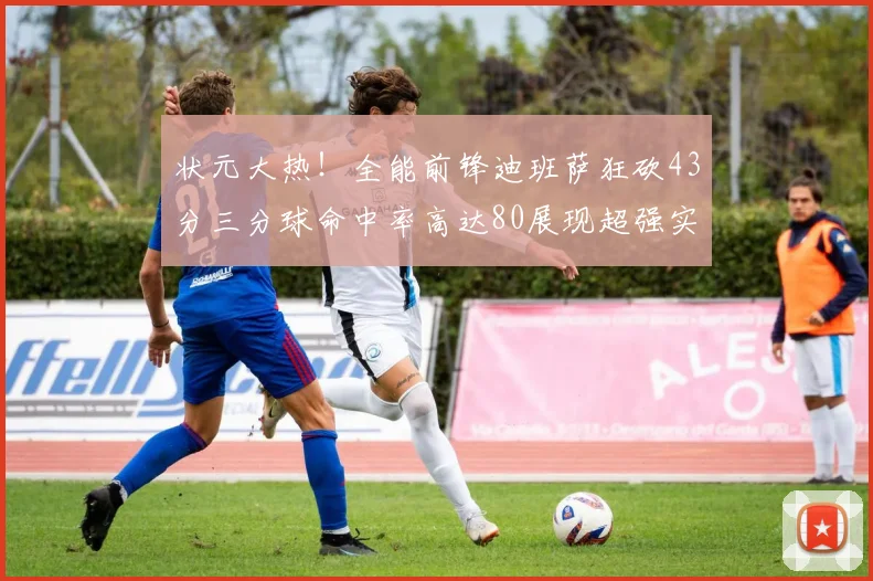 状元大热！全能前锋迪班萨狂砍43分三分球命中率高达80展现超强实力